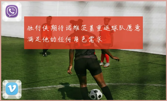 独行侠期待诺维茨基重返球队愿意满足他的任何角色需求