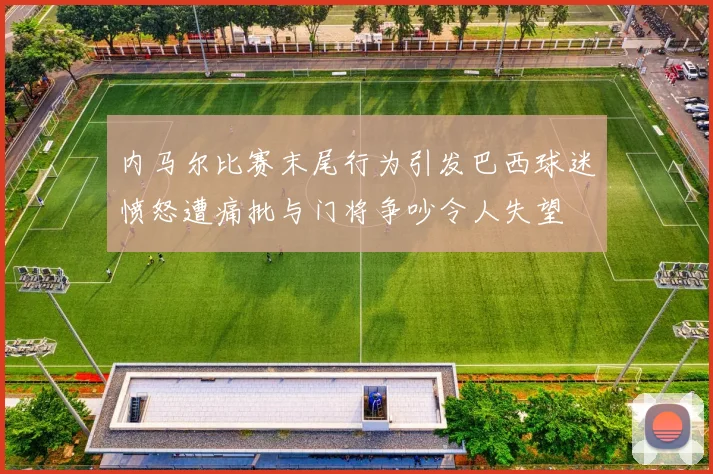 内马尔比赛末尾行为引发巴西球迷愤怒遭痛批与门将争吵令人失望