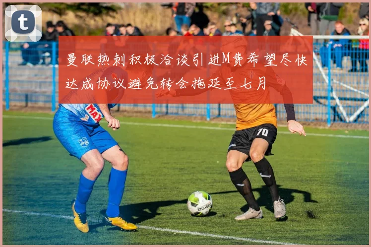 曼联热刺积极洽谈引进M费希望尽快达成协议避免转会拖延至七月