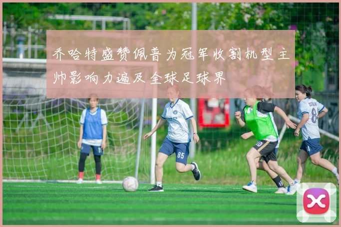 乔哈特盛赞佩普为冠军收割机型主帅影响力遍及全球足球界