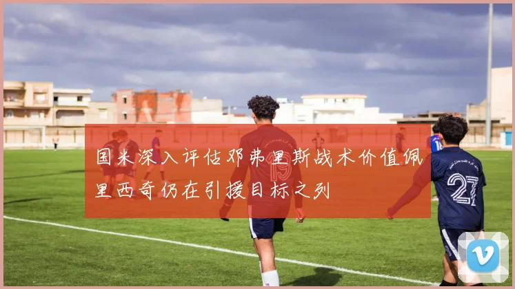 国米深入评估邓弗里斯战术价值佩里西奇仍在引援目标之列