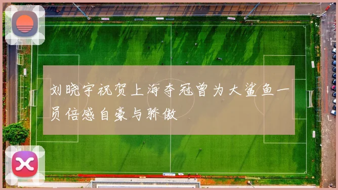 刘晓宇祝贺上海夺冠曾为大鲨鱼一员倍感自豪与骄傲