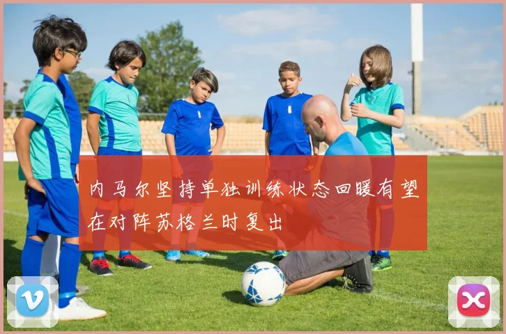 内马尔坚持单独训练状态回暖有望在对阵苏格兰时复出