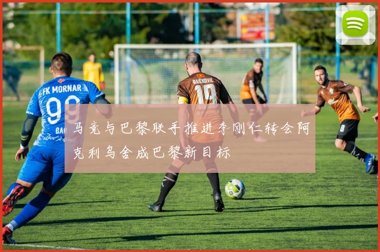 马竞与巴黎联手推进李刚仁转会阿克利乌舍成巴黎新目标