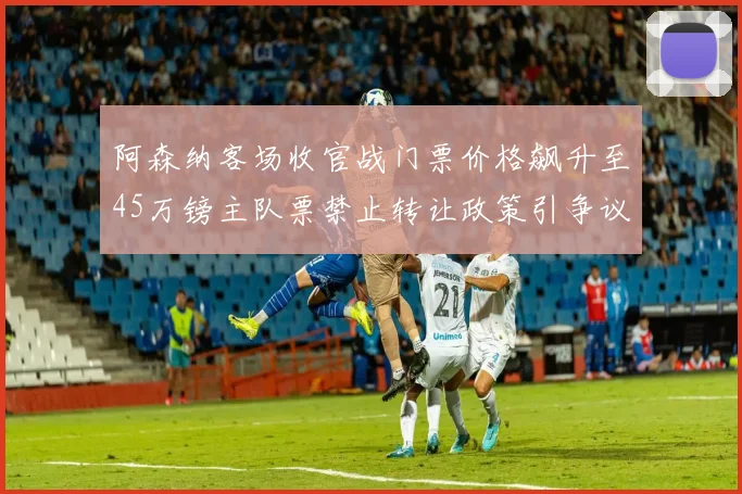 阿森纳客场收官战门票价格飙升至45万镑主队票禁止转让政策引争议