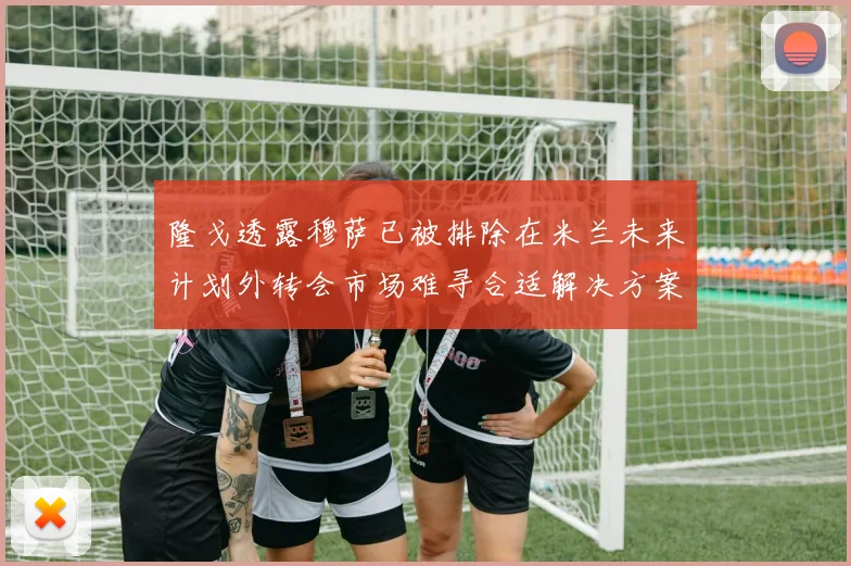 隆戈透露穆萨已被排除在米兰未来计划外转会市场难寻合适解决方案