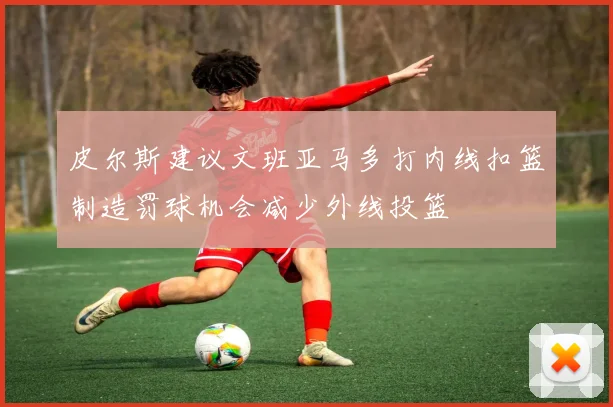 皮尔斯建议文班亚马多打内线扣篮制造罚球机会减少外线投篮