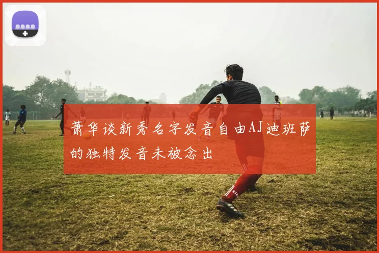萧华谈新秀名字发音自由AJ迪班萨的独特发音未被念出
