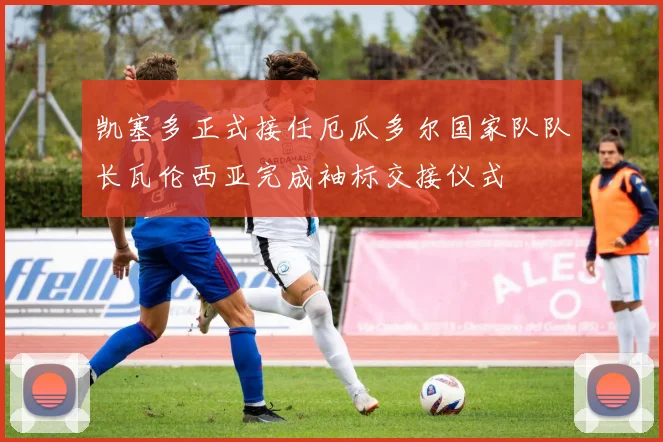 凯塞多正式接任厄瓜多尔国家队队长瓦伦西亚完成袖标交接仪式