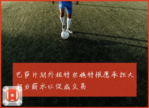 巴萨计划外租特尔施特根愿承担大部分薪水以促成交易