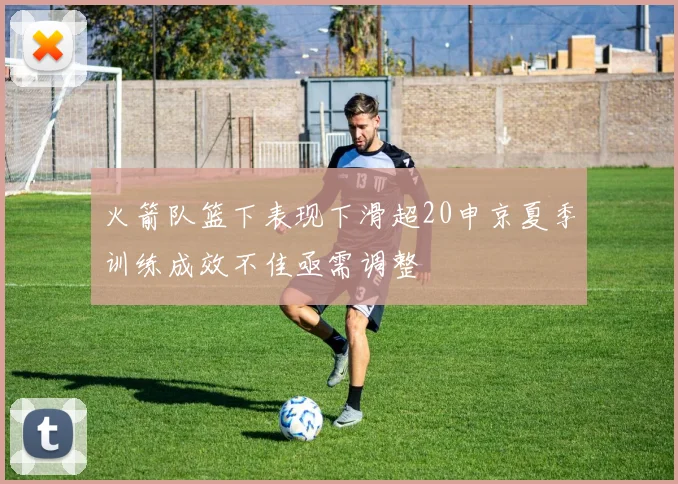 火箭队篮下表现下滑超20申京夏季训练成效不佳亟需调整