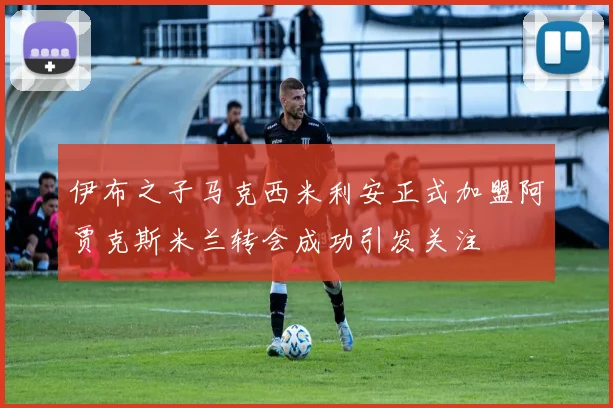 伊布之子马克西米利安正式加盟阿贾克斯米兰转会成功引发关注