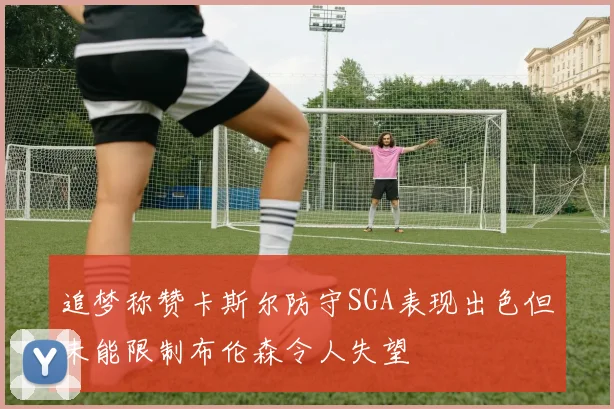 追梦称赞卡斯尔防守SGA表现出色但未能限制布伦森令人失望
