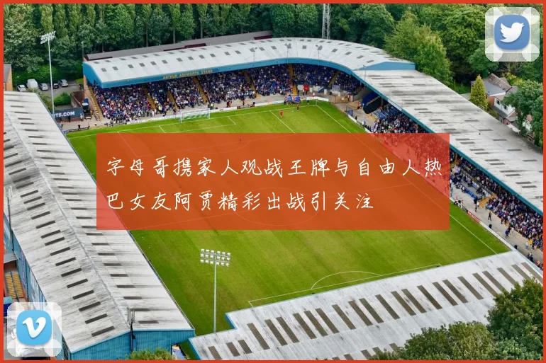 字母哥携家人观战王牌与自由人热巴女友阿贾精彩出战引关注