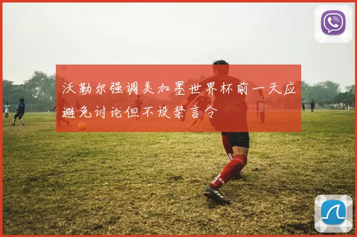 沃勒尔强调美加墨世界杯前一天应避免讨论但不设禁言令