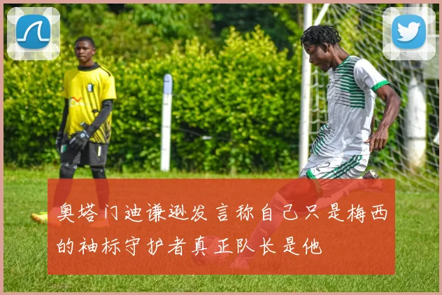 奥塔门迪谦逊发言称自己只是梅西的袖标守护者真正队长是他