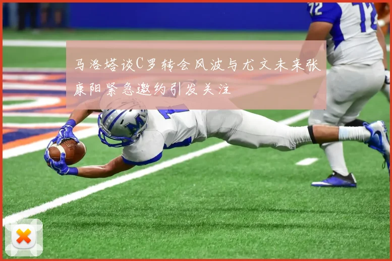 马洛塔谈C罗转会风波与尤文未来张康阳紧急邀约引发关注