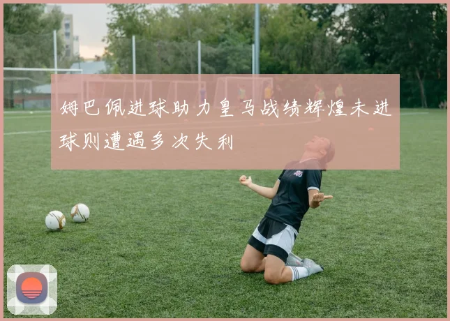 姆巴佩进球助力皇马战绩辉煌未进球则遭遇多次失利