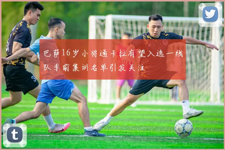 巴萨16岁小将通卡拉有望入选一线队季前集训名单引发关注