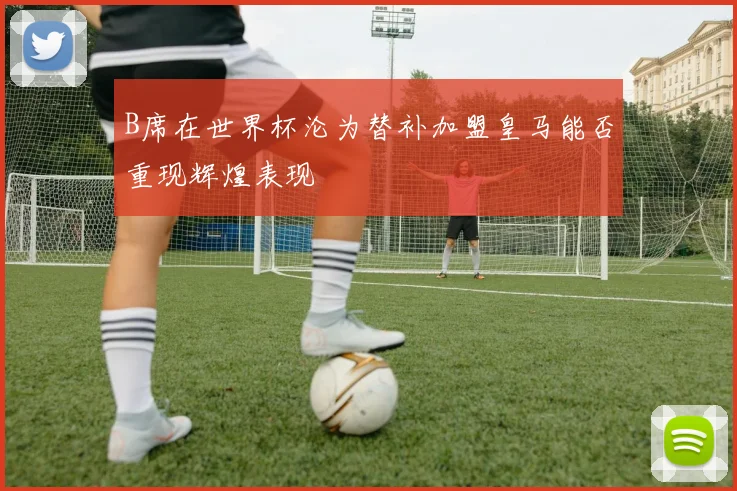 B席在世界杯沦为替补加盟皇马能否重现辉煌表现